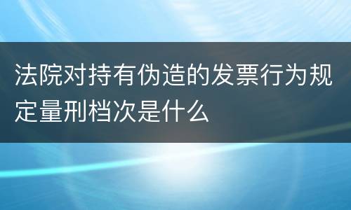 法院对持有伪造的发票行为规定量刑档次是什么