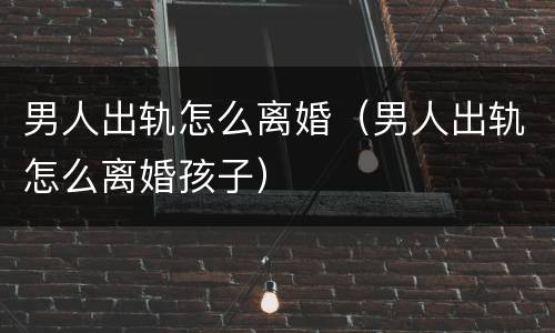 男人出轨怎么离婚（男人出轨怎么离婚孩子）