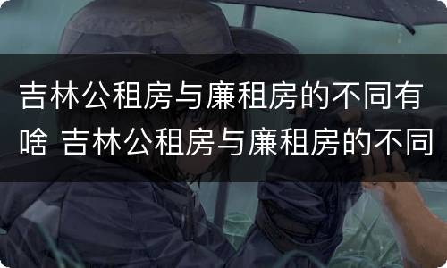 吉林公租房与廉租房的不同有啥 吉林公租房与廉租房的不同有啥区别