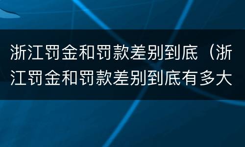 浙江罚金和罚款差别到底（浙江罚金和罚款差别到底有多大）