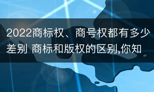 2022商标权、商号权都有多少差别 商标和版权的区别,你知道多少?