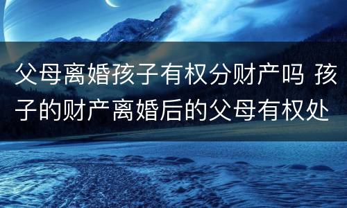 父母离婚孩子有权分财产吗 孩子的财产离婚后的父母有权处理吗
