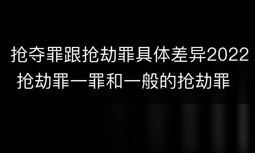 抢夺罪跟抢劫罪具体差异2022 抢劫罪一罪和一般的抢劫罪