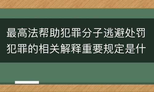 最高法帮助犯罪分子逃避处罚犯罪的相关解释重要规定是什么