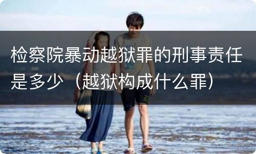 检察院暴动越狱罪的刑事责任是多少（越狱构成什么罪）