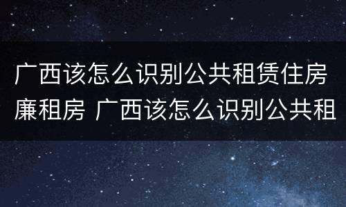 广西该怎么识别公共租赁住房廉租房 广西该怎么识别公共租赁住房廉租房信息