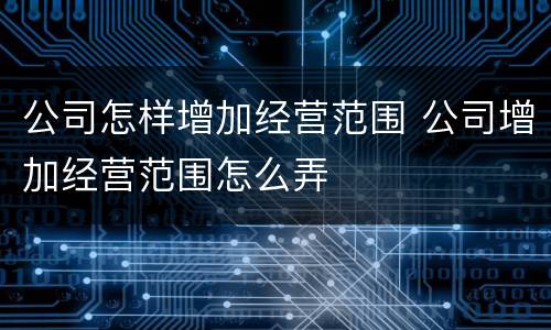 公司怎样增加经营范围 公司增加经营范围怎么弄