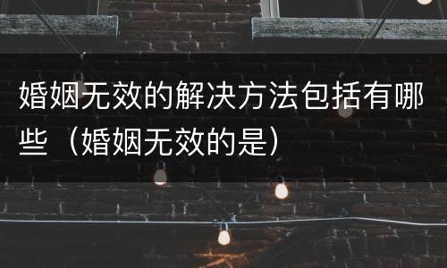 婚姻无效的解决方法包括有哪些（婚姻无效的是）