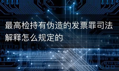 最高检持有伪造的发票罪司法解释怎么规定的