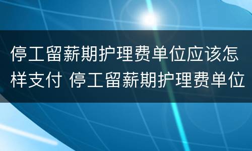 停工留薪期护理费单位应该怎样支付 停工留薪期护理费单位应该怎样支付呢