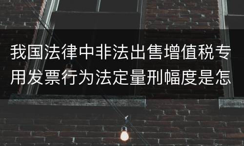 我国法律中非法出售增值税专用发票行为法定量刑幅度是怎样