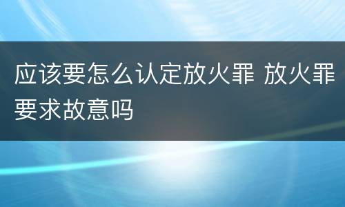 应该要怎么认定放火罪 放火罪要求故意吗