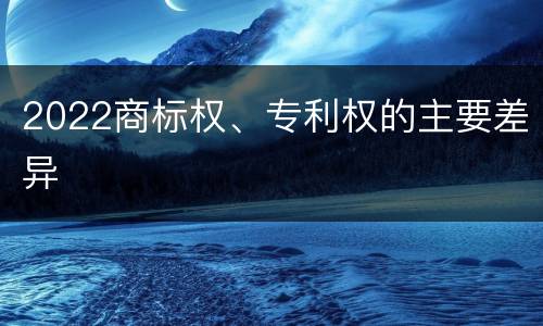 2022商标权、专利权的主要差异