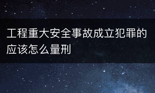 工程重大安全事故成立犯罪的应该怎么量刑
