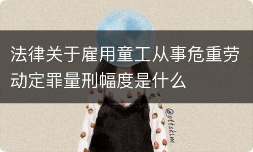 法律关于雇用童工从事危重劳动定罪量刑幅度是什么
