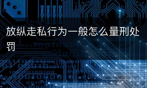 放纵走私行为一般怎么量刑处罚