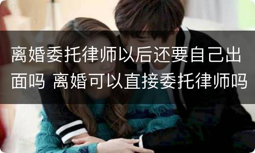 离婚委托律师以后还要自己出面吗 离婚可以直接委托律师吗