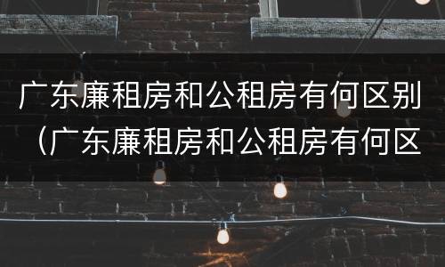 广东廉租房和公租房有何区别（广东廉租房和公租房有何区别图片）