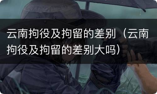 云南拘役及拘留的差别（云南拘役及拘留的差别大吗）