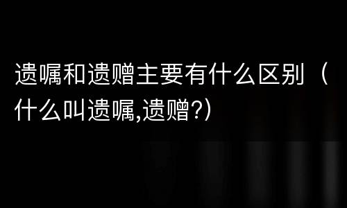 遗嘱和遗赠主要有什么区别（什么叫遗嘱,遗赠?）