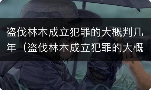 盗伐林木成立犯罪的大概判几年（盗伐林木成立犯罪的大概判几年呢）