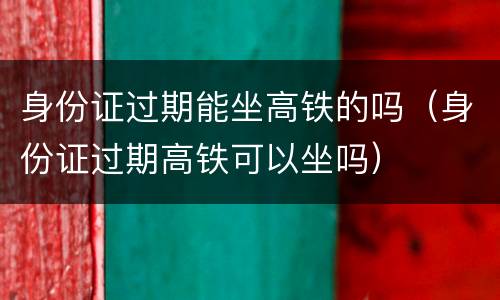 身份证过期能坐高铁的吗（身份证过期高铁可以坐吗）