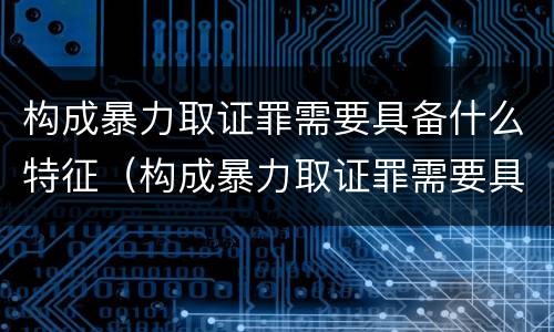 构成暴力取证罪需要具备什么特征（构成暴力取证罪需要具备什么特征条件）