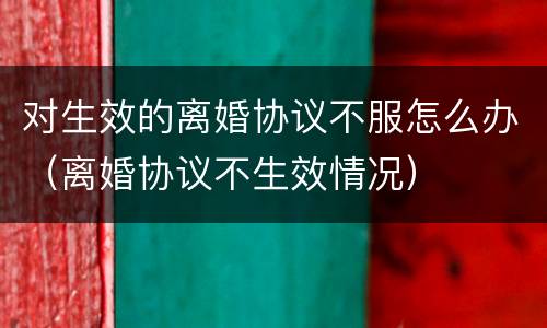对生效的离婚协议不服怎么办（离婚协议不生效情况）