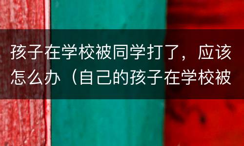 孩子在学校被同学打了，应该怎么办（自己的孩子在学校被同学打怎么处理）