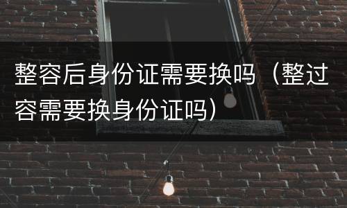 整容后身份证需要换吗（整过容需要换身份证吗）