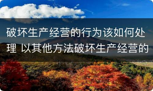 破坏生产经营的行为该如何处理 以其他方法破坏生产经营的行为