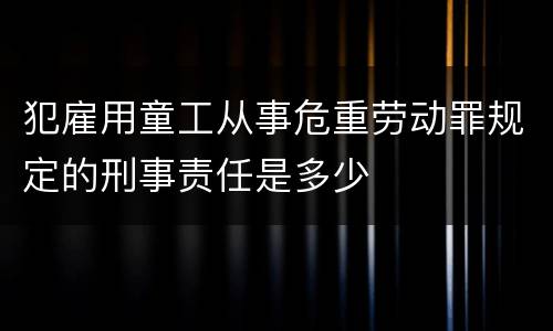 犯雇用童工从事危重劳动罪规定的刑事责任是多少