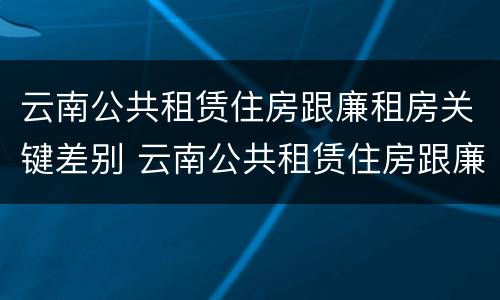 云南公共租赁住房跟廉租房关键差别 云南公共租赁住房跟廉租房关键差别在哪