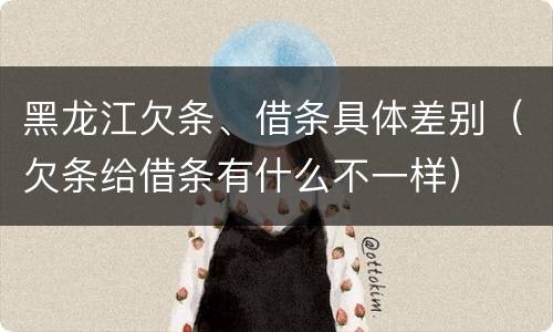 黑龙江欠条、借条具体差别（欠条给借条有什么不一样）