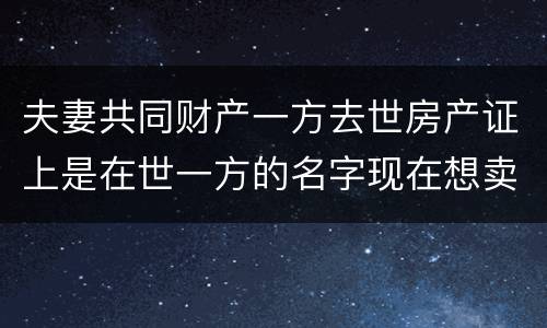 夫妻共同财产一方去世房产证上是在世一方的名字现在想卖房怎么做