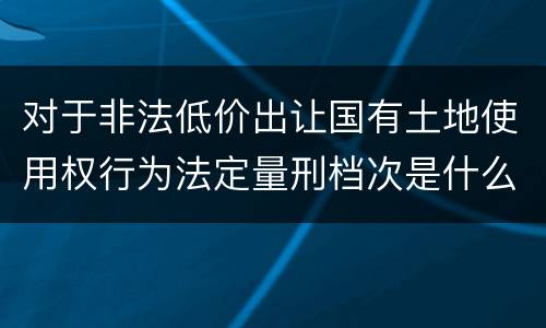 对于非法低价出让国有土地使用权行为法定量刑档次是什么