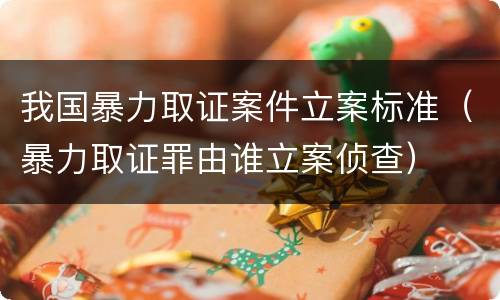 我国暴力取证案件立案标准（暴力取证罪由谁立案侦查）