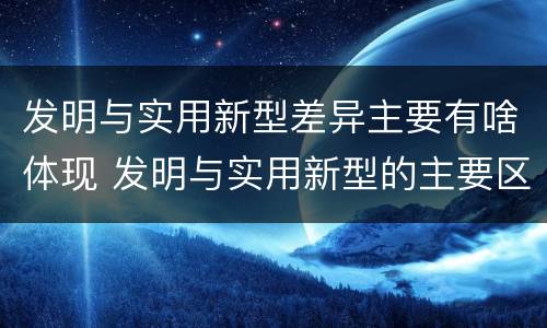 发明与实用新型差异主要有啥体现 发明与实用新型的主要区别