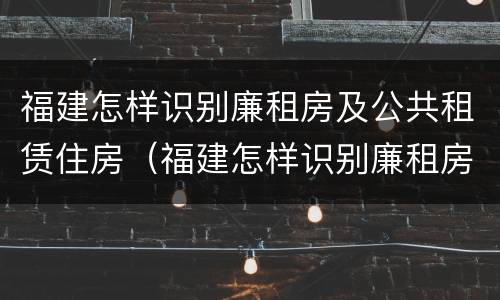 福建怎样识别廉租房及公共租赁住房（福建怎样识别廉租房及公共租赁住房的真假）