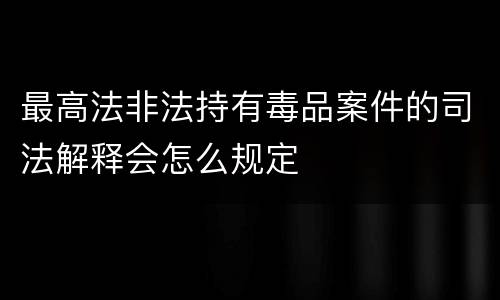 最高法非法持有毒品案件的司法解释会怎么规定