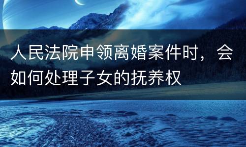 人民法院申领离婚案件时，会如何处理子女的抚养权