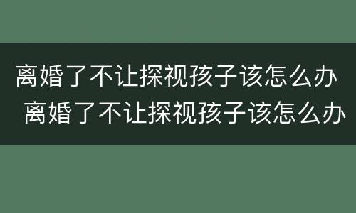 离婚了不让探视孩子该怎么办 离婚了不让探视孩子该怎么办呢