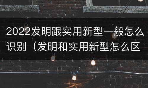 2022发明跟实用新型一般怎么识别（发明和实用新型怎么区分）