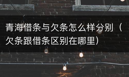 青海借条与欠条怎么样分别（欠条跟借条区别在哪里）