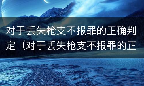 对于丢失枪支不报罪的正确判定（对于丢失枪支不报罪的正确判定是）
