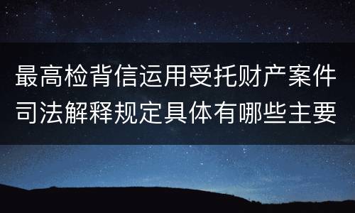 最高检背信运用受托财产案件司法解释规定具体有哪些主要内容