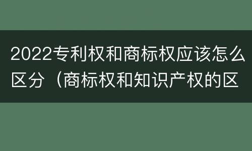 2022专利权和商标权应该怎么区分（商标权和知识产权的区别）