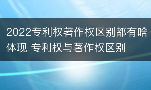 2022专利权著作权区别都有啥体现 专利权与著作权区别