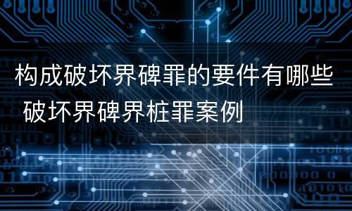 构成破坏界碑罪的要件有哪些 破坏界碑界桩罪案例