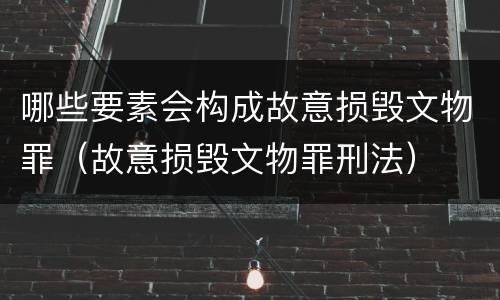 哪些要素会构成故意损毁文物罪（故意损毁文物罪刑法）